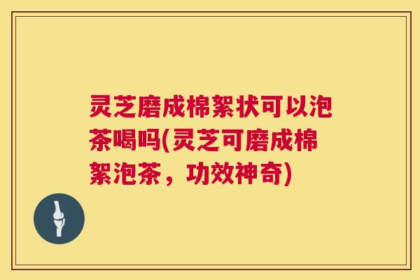 灵芝磨成棉絮状可以泡茶喝吗(灵芝可磨成棉絮泡茶，功效神奇)  第1张
