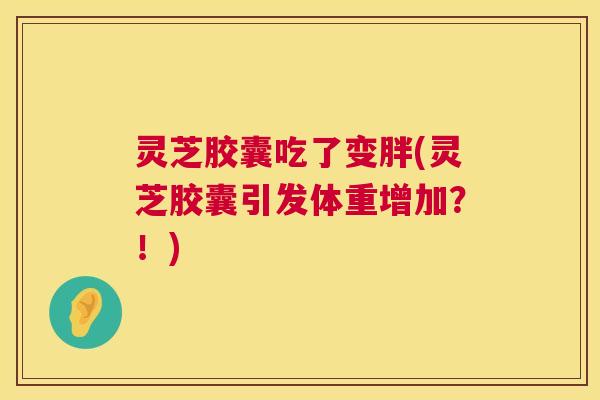 灵芝胶囊吃了变胖(灵芝胶囊引发体重增加?!) 第1张 灵芝胶囊吃了变胖(灵芝胶囊引发体重增加?!) 第1张
