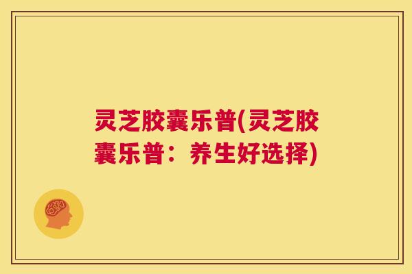灵芝胶囊乐普(灵芝胶囊乐普:养生好选择) 第1张 灵芝胶囊乐普(灵芝胶囊乐普:养生好选择) 第1张