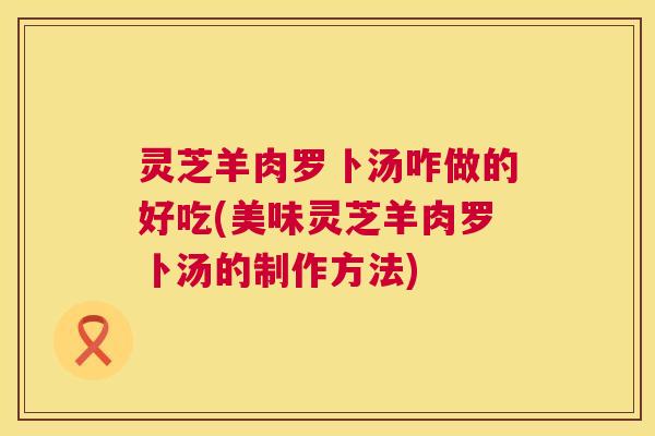 灵芝羊肉罗卜汤咋做的好吃(美味灵芝羊肉罗卜汤的制作方法) 第1张 灵芝羊肉罗卜汤咋做的好吃(美味灵芝羊肉罗卜汤的制作方法) 第1张