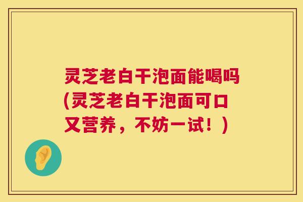 灵芝老白干泡面能喝吗(灵芝老白干泡面可口又营养,不妨一试!) 第1张 灵芝老白干泡面能喝吗(灵芝老白干泡面可口又营养,不妨一试!) 第1张