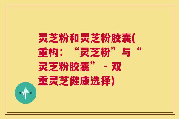 灵芝粉和灵芝粉胶囊(重构:“灵芝粉”与“灵芝粉胶囊” - 双重灵芝健康选择) 第1张 灵芝粉和灵芝粉胶囊(重构:“灵芝粉”与“灵芝粉胶囊” - 双重灵芝健康选择) 第1张