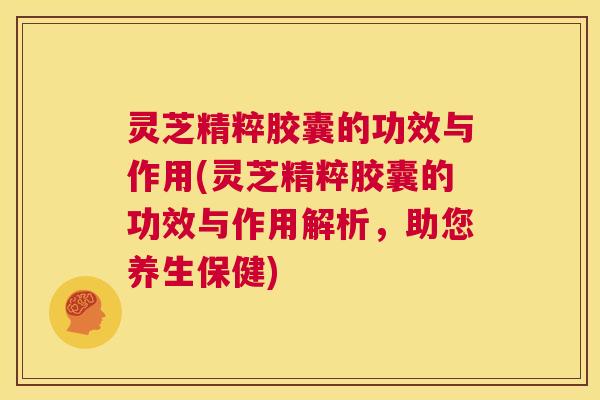 灵芝精粹胶囊的功效与作用(灵芝精粹胶囊的功效与作用解析，助您养生保健)  第1张