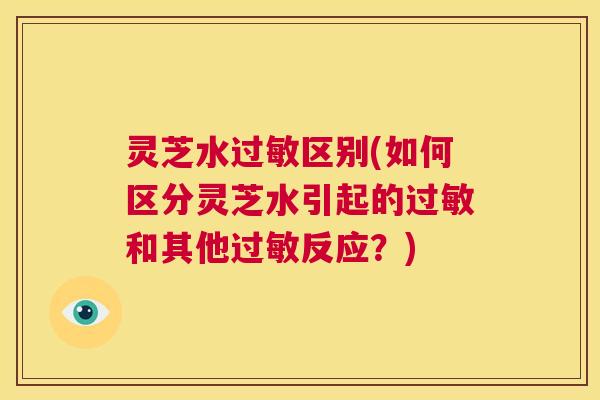 灵芝水过敏区别(如何区分灵芝水引起的过敏和其他过敏反应？)  第1张