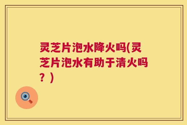 灵芝片泡水降火吗(灵芝片泡水有助于清火吗?) 第1张 灵芝片泡水降火吗(灵芝片泡水有助于清火吗?) 第1张