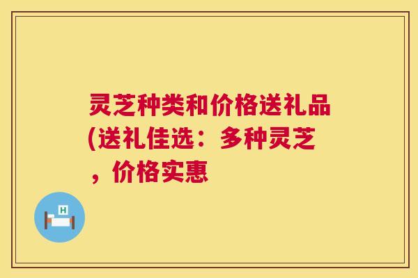灵芝种类和价格送礼品(送礼佳选:多种灵芝,价格实惠 第1张 灵芝种类和价格送礼品(送礼佳选:多种灵芝,价格实惠 第1张