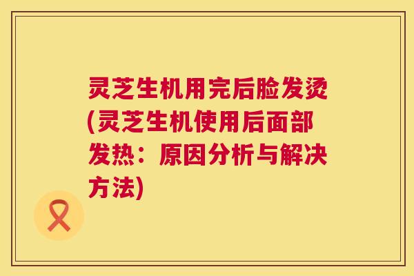 灵芝生机用完后脸发烫(灵芝生机使用后面部发热:原因分析与解决方法) 第1张 灵芝生机用完后脸发烫(灵芝生机使用后面部发热:原因分析与解决方法) 第1张