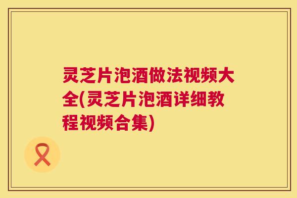 灵芝片泡酒做法视频大全(灵芝片泡酒详细教程视频合集)  第1张