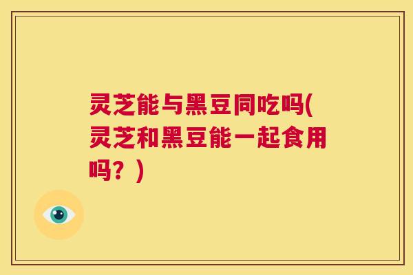 灵芝能与黑豆同吃吗(灵芝和黑豆能一起食用吗?) 第1张 灵芝能与黑豆同吃吗(灵芝和黑豆能一起食用吗?) 第1张