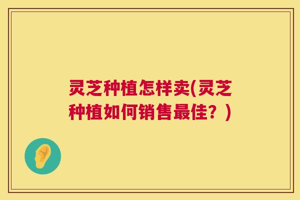 灵芝种植怎样卖(灵芝种植如何销售最佳?) 第1张 灵芝种植怎样卖(灵芝种植如何销售最佳?) 第1张