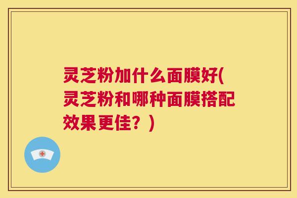 灵芝粉加什么面膜好(灵芝粉和哪种面膜搭配效果更佳?) 第1张 灵芝粉加什么面膜好(灵芝粉和哪种面膜搭配效果更佳?) 第1张
