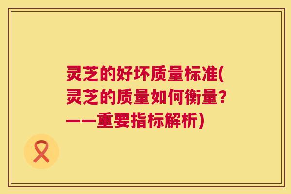 灵芝的好坏质量标准(灵芝的质量如何衡量?——重要指标解析) 第1张 灵芝的好坏质量标准(灵芝的质量如何衡量?——重要指标解析) 第1张