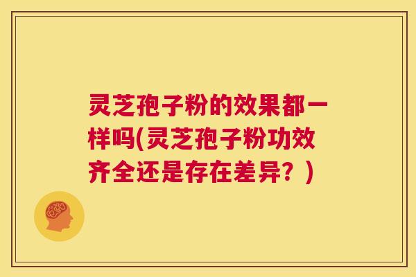 灵芝孢子粉的效果都一样吗(灵芝孢子粉功效齐全还是存在差异?) 第1张 灵芝孢子粉的效果都一样吗(灵芝孢子粉功效齐全还是存在差异?) 第1张