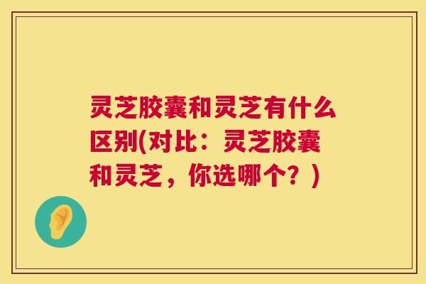 灵芝胶囊和灵芝有什么区别(对比：灵芝胶囊和灵芝，你选哪个？)  第1张