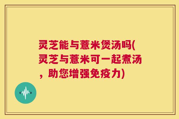 灵芝能与薏米煲汤吗(灵芝与薏米可一起煮汤,助您增强免疫力) 第1张 灵芝能与薏米煲汤吗(灵芝与薏米可一起煮汤,助您增强免疫力) 第1张