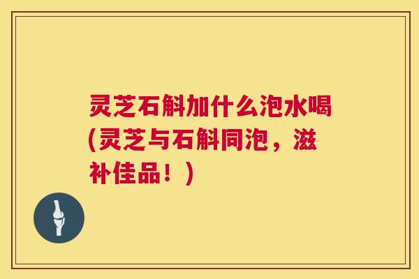 灵芝石斛加什么泡水喝(灵芝与石斛同泡,滋补佳品!) 第1张 灵芝石斛加什么泡水喝(灵芝与石斛同泡,滋补佳品!) 第1张