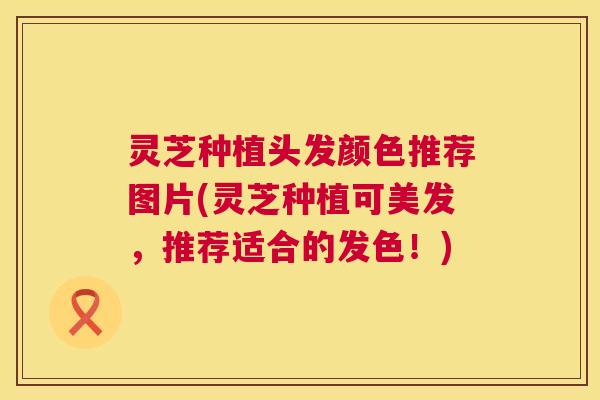 灵芝种植头发颜色推荐图片(灵芝种植可美发，推荐适合的发色！)  第1张