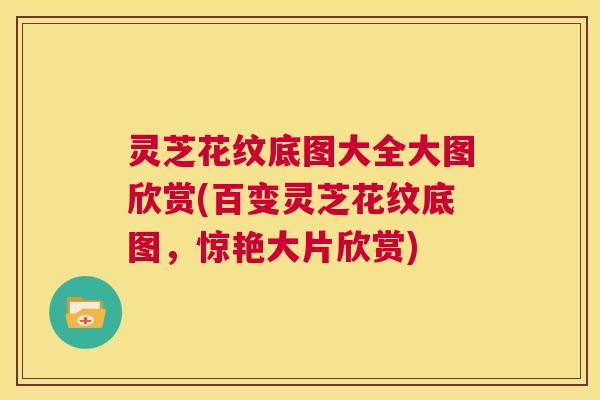 灵芝花纹底图大全大图欣赏(百变灵芝花纹底图，惊艳大片欣赏)  第1张