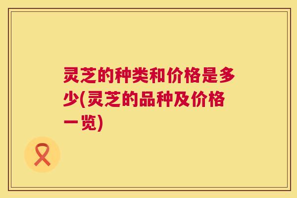 灵芝的种类和价格是多少(灵芝的品种及价格一览) 第1张 灵芝的种类和价格是多少(灵芝的品种及价格一览) 第1张