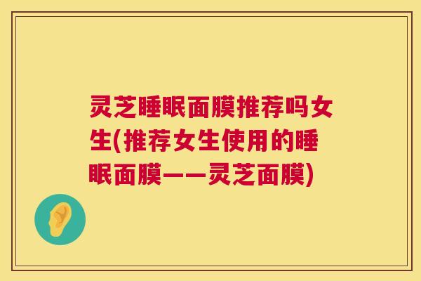 灵芝睡眠面膜推荐吗女生(推荐女生使用的睡眠面膜——灵芝面膜) 第1张 灵芝睡眠面膜推荐吗女生(推荐女生使用的睡眠面膜——灵芝面膜) 第1张