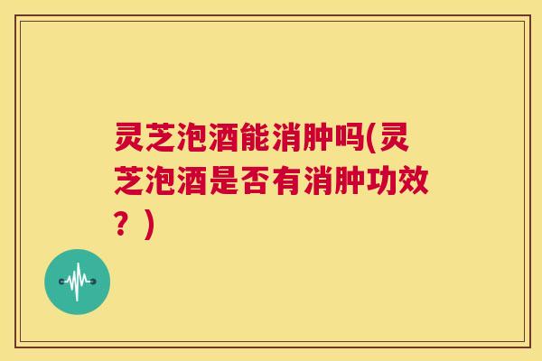 灵芝泡酒能消肿吗(灵芝泡酒是否有消肿功效?) 第1张 灵芝泡酒能消肿吗(灵芝泡酒是否有消肿功效?) 第1张