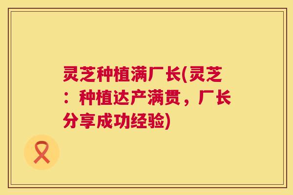 灵芝种植满厂长(灵芝:种植达产满贯,厂长分享成功经验) 第1张 灵芝种植满厂长(灵芝:种植达产满贯,厂长分享成功经验) 第1张
