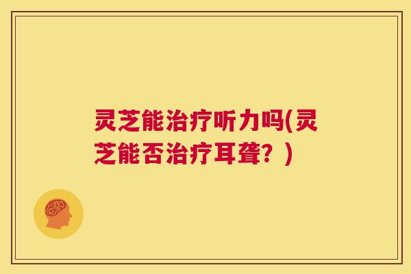 灵芝能治疗听力吗(灵芝能否治疗耳聋?) 第1张 灵芝能治疗听力吗(灵芝能否治疗耳聋?) 第1张