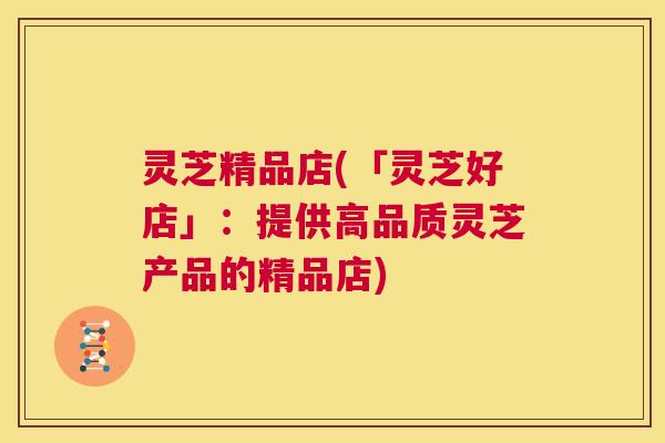 灵芝精品店(「灵芝好店」:提供高品质灵芝产品的精品店) 第1张 灵芝精品店(「灵芝好店」:提供高品质灵芝产品的精品店) 第1张
