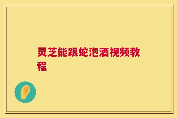 灵芝能跟蛇泡酒视频教程 第1张 灵芝能跟蛇泡酒视频教程 第1张