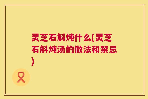 灵芝石斛炖什么(灵芝石斛炖汤的做法和禁忌)  第1张