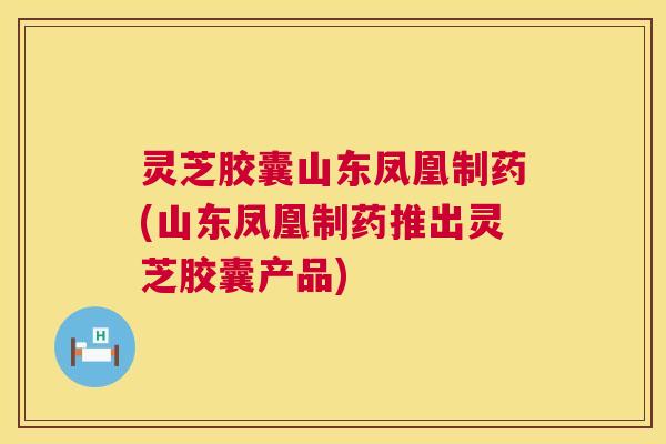 灵芝胶囊山东凤凰制药(山东凤凰制药推出灵芝胶囊产品) 第1张 灵芝胶囊山东凤凰制药(山东凤凰制药推出灵芝胶囊产品) 第1张