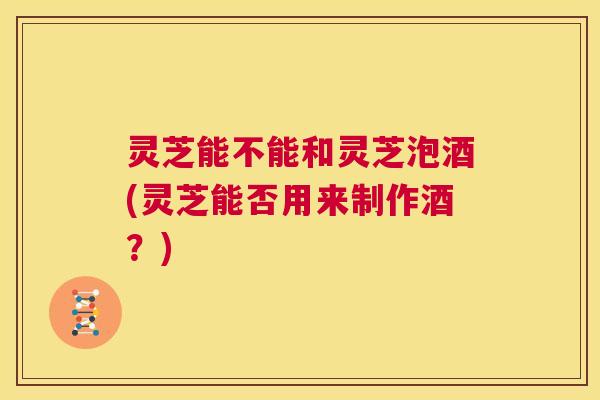 灵芝能不能和灵芝泡酒(灵芝能否用来制作酒？)  第1张
