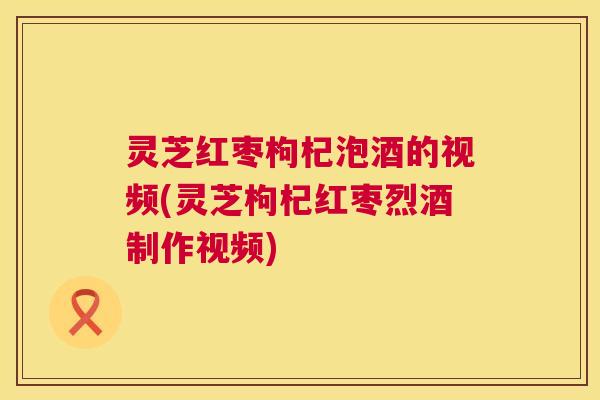 灵芝红枣枸杞泡酒的视频(灵芝枸杞红枣烈酒制作视频)  第1张