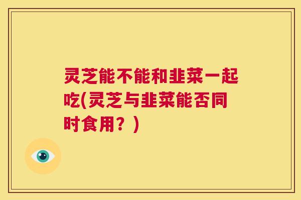 灵芝能不能和韭菜一起吃(灵芝与韭菜能否同时食用?) 第1张 灵芝能不能和韭菜一起吃(灵芝与韭菜能否同时食用?) 第1张