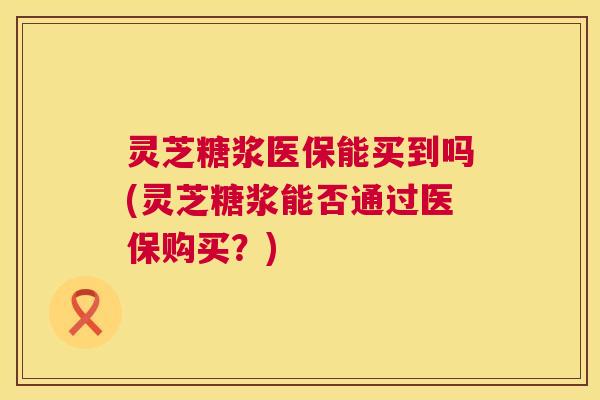 灵芝糖浆医保能买到吗(灵芝糖浆能否通过医保购买?) 第1张 灵芝糖浆医保能买到吗(灵芝糖浆能否通过医保购买?) 第1张