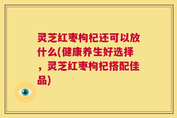 灵芝红枣枸杞还可以放什么(健康养生好选择，灵芝红枣枸杞搭配佳品)  第1张