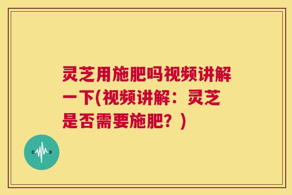 灵芝用施肥吗视频讲解一下(视频讲解:灵芝是否需要施肥?) 第1张 灵芝用施肥吗视频讲解一下(视频讲解:灵芝是否需要施肥?) 第1张