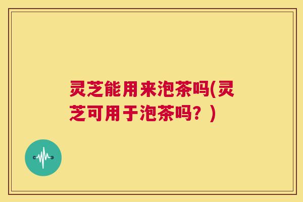 灵芝能用来泡茶吗(灵芝可用于泡茶吗?) 第1张 灵芝能用来泡茶吗(灵芝可用于泡茶吗?) 第1张