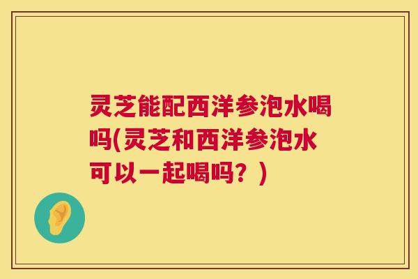 灵芝能配西洋参泡水喝吗(灵芝和西洋参泡水可以一起喝吗?) 第1张 灵芝能配西洋参泡水喝吗(灵芝和西洋参泡水可以一起喝吗?) 第1张