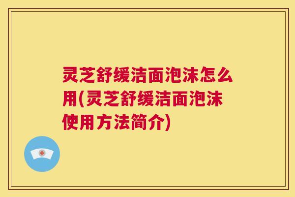 灵芝舒缓洁面泡沫怎么用(灵芝舒缓洁面泡沫使用方法简介) 第1张 灵芝舒缓洁面泡沫怎么用(灵芝舒缓洁面泡沫使用方法简介) 第1张