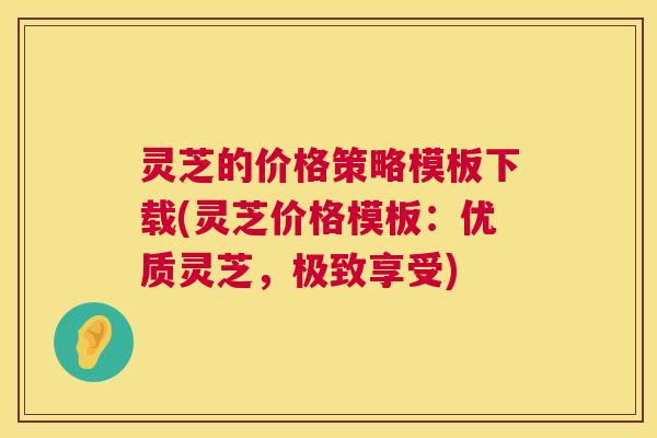 灵芝的价格策略模板下载(灵芝价格模板：优质灵芝，极致享受)  第1张