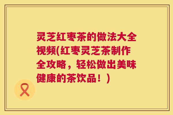 灵芝红枣茶的做法大全视频(红枣灵芝茶制作全攻略,轻松做出美味健康的茶饮品!) 第1张 灵芝红枣茶的做法大全视频(红枣灵芝茶制作全攻略,轻松做出美味健康的茶饮品!) 第1张