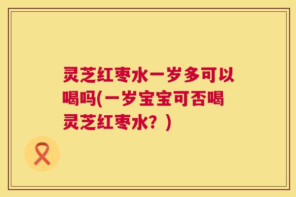 灵芝红枣水一岁多可以喝吗(一岁宝宝可否喝灵芝红枣水？)  第1张