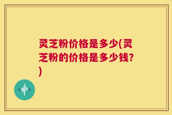 灵芝粉价格是多少(灵芝粉的价格是多少钱?) 第1张 灵芝粉价格是多少(灵芝粉的价格是多少钱?) 第1张