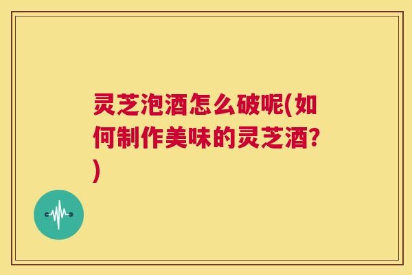 灵芝泡酒怎么破呢(如何制作美味的灵芝酒?) 第1张 灵芝泡酒怎么破呢(如何制作美味的灵芝酒?) 第1张