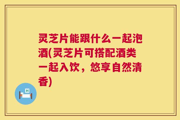 灵芝片能跟什么一起泡酒(灵芝片可搭配酒类一起入饮,悠享自然清香) 第1张 灵芝片能跟什么一起泡酒(灵芝片可搭配酒类一起入饮,悠享自然清香) 第1张