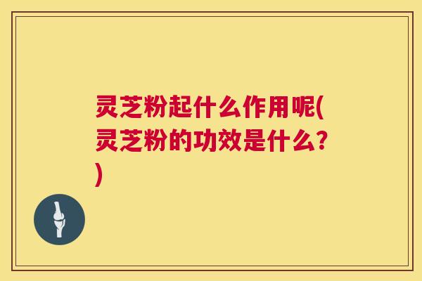 灵芝粉起什么作用呢(灵芝粉的功效是什么？)  第1张