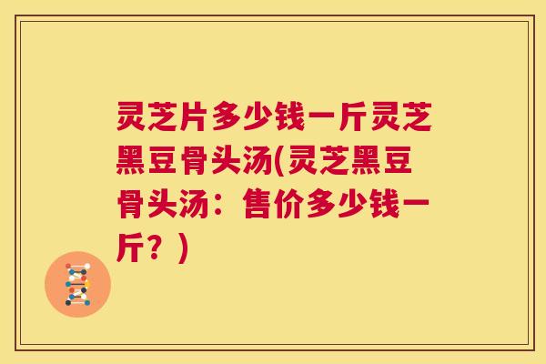 灵芝片多少钱一斤灵芝黑豆骨头汤(灵芝黑豆骨头汤:售价多少钱一斤?) 第1张 灵芝片多少钱一斤灵芝黑豆骨头汤(灵芝黑豆骨头汤:售价多少钱一斤?) 第1张
