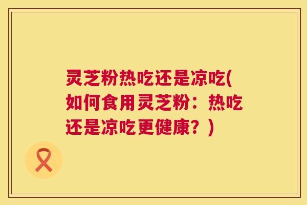 灵芝粉热吃还是凉吃(如何食用灵芝粉:热吃还是凉吃更健康?) 第1张 灵芝粉热吃还是凉吃(如何食用灵芝粉:热吃还是凉吃更健康?) 第1张