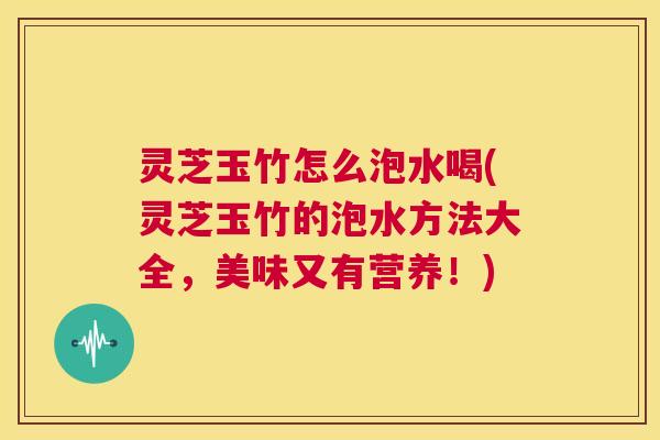灵芝玉竹怎么泡水喝(灵芝玉竹的泡水方法大全,美味又有营养!) 第1张 灵芝玉竹怎么泡水喝(灵芝玉竹的泡水方法大全,美味又有营养!) 第1张
